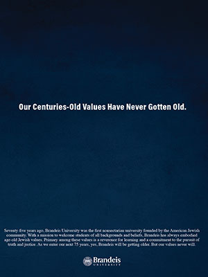 A dark blue background with text: Our Centuries-Old Values Have Never Gotten Old. Seventy-five years ago, Brandeis University was the first nonsectarian university founded by the American Jewish community. With a mission to welcome students of all backgrounds and beliefs, Brandeis has always embodied age-old Jewish values. Primary among these values is a reverence for learning and a commitment to the pursuit of truth and justice. As we enter our next 75 years, yes, Brandeis will be getting older. But our values never will.
