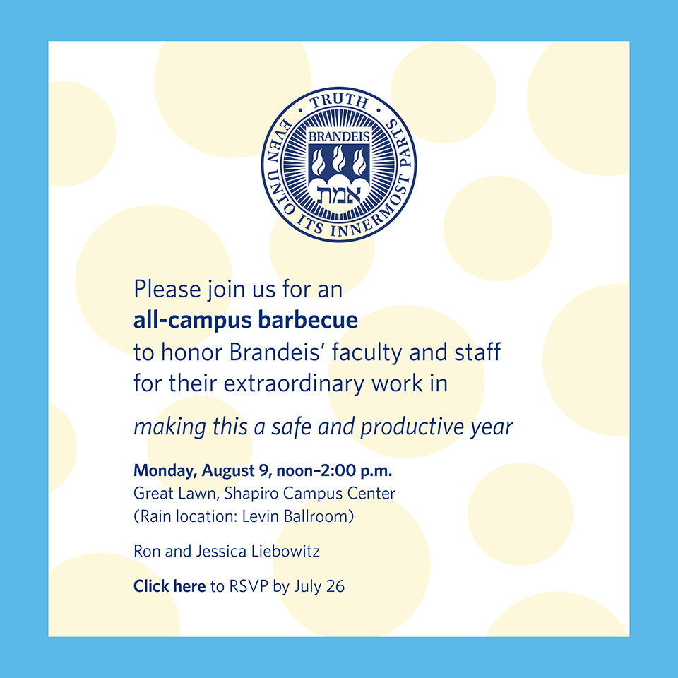 Please join us for an all-campus barbecue to honor Brandeis' faculty and staff for their extraordinary work in making this a safe and productive year, Monday, August 9, from noon to 2 p.m. on the Great Lawn, Shapiro Campus Center. (Rain location: Levin Ballroom). Ron and Jessica Liebowitz. Click here to RSVP by July 26